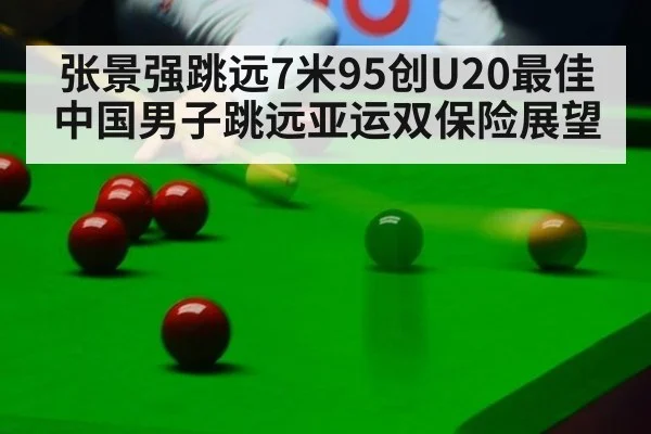 张景强跳远7米95创U20最佳 中国男子跳远亚运双保险展望